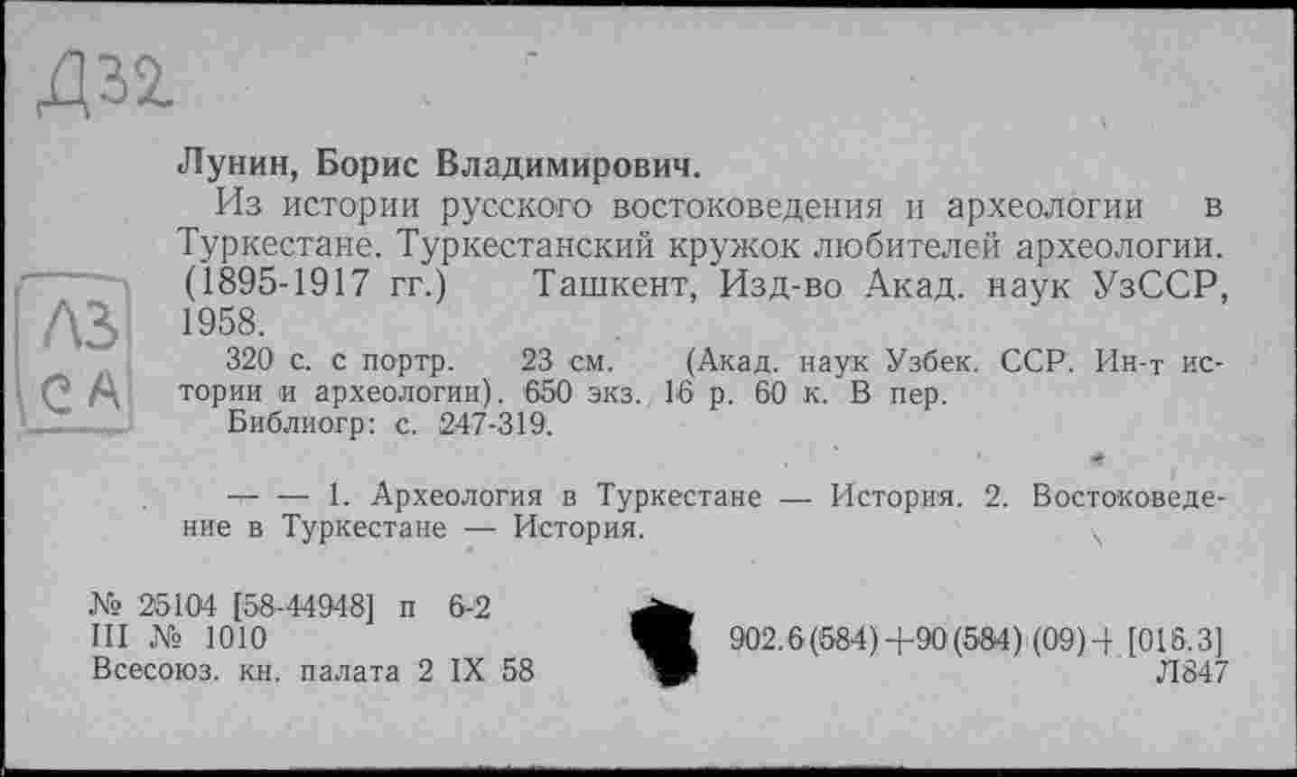 ﻿Д32.
'Tel і C Al
Лунин, Борис Владимирович.
Из истории русского востоковедения и археологии в Туркестане. Туркестанский кружок любителей археологии. (1895-1917 гг.) Ташкент, Изд-во Акад, наук УзССР, 1958.
320 с. с портр. 23 см. (Акад, наук Узбек. ССР. Ин-т истории и археологии). 650 экз. 16 р. 60 к. В пер.
Библиогр: с. 247-319. *
— — 1. Археология в Туркестане — История. 2. Востоковедение в Туркестане — История.	ч
№ 25104 [58-44948] п 6-2
III № 1010
Всесоюз. кн. палата 2 IX 58
902.6(584)+90 (584) (09)4 [016.3]
W	Л847